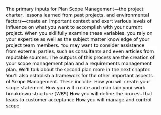 The primary inputs for Plan Scope Management—the project charter, lessons learned from past projects, and environmental factors—create an important context and exert various levels of influence on what you want to accomplish with your current project. When you skillfully examine these variables, you rely on your expertise as well as the subject matter knowledge of your project team members. You may want to consider assistance from external parties, such as consultants and even articles from reputable sources. The outputs of this process are the creation of your scope management plan and a requirements management plan. We'll talk about the second plan more in the next chapter. You'll also establish a framework for the other important aspects of Scope Management. These include: How you will create your scope statement How you will create and maintain your work breakdown structure (WBS) How you will define the process that leads to customer acceptance How you will manage and control scope