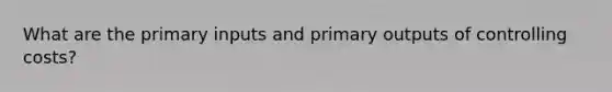 What are the primary inputs and primary outputs of controlling costs?