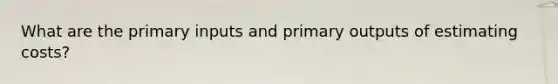 What are the primary inputs and primary outputs of estimating costs?