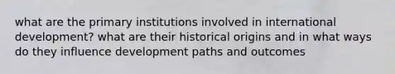 what are the primary institutions involved in international development? what are their historical origins and in what ways do they influence development paths and outcomes