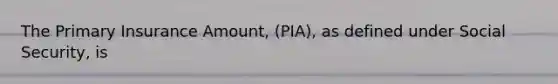 The Primary Insurance Amount, (PIA), as defined under Social Security, is