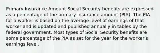 Primary Insurance Amount Social Security benefits are expressed as a percentage of the primary insurance amount (PIA). The PIA for a worker is based on the average level of earnings of that worker and is updated and published annually in tables by the federal government. Most types of Social Security benefits are some percentage of the PIA as set for the year for the worker's earnings level.