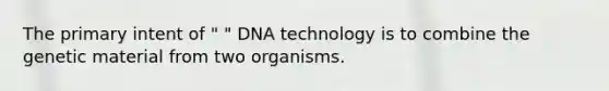 The primary intent of " " DNA technology is to combine the genetic material from two organisms.