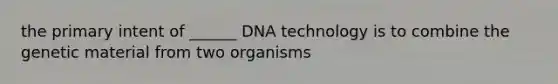 the primary intent of ______ DNA technology is to combine the genetic material from two organisms