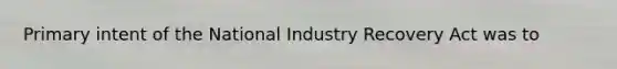 Primary intent of the National Industry Recovery Act was to