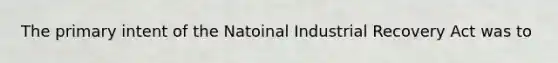 The primary intent of the Natoinal Industrial Recovery Act was to