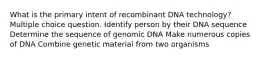 What is the primary intent of recombinant DNA technology? Multiple choice question. Identify person by their DNA sequence Determine the sequence of genomic DNA Make numerous copies of DNA Combine genetic material from two organisms