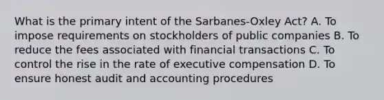 What is the primary intent of the Sarbanes-Oxley Act? A. To impose requirements on stockholders of public companies B. To reduce the fees associated with financial transactions C. To control the rise in the rate of executive compensation D. To ensure honest audit and accounting procedures