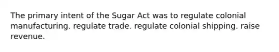 The primary intent of the Sugar Act was to regulate colonial manufacturing. regulate trade. regulate colonial shipping. raise revenue.