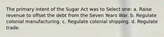 The primary intent of the Sugar Act was to Select one: a. Raise revenue to offset the debt from the Seven Years War. b. Regulate colonial manufacturing. c. Regulate colonial shipping. d. Regulate trade.