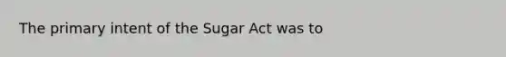 The primary intent of the Sugar Act was to