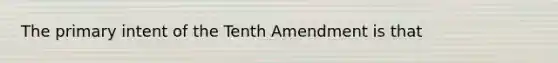 The primary intent of the Tenth Amendment is that