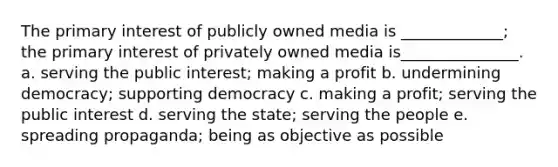 The primary interest of publicly owned media is _____________; the primary interest of privately owned media is_______________. a. serving the public interest; making a profit b. undermining democracy; supporting democracy c. making a profit; serving the public interest d. serving the state; serving the people e. spreading propaganda; being as objective as possible