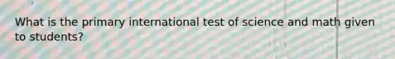 What is the primary international test of science and math given to students?