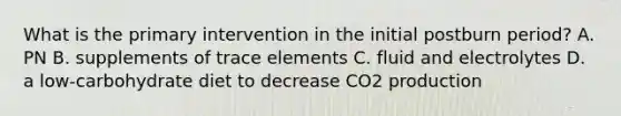 What is the primary intervention in the initial postburn period? A. PN B. supplements of trace elements C. fluid and electrolytes D. a low-carbohydrate diet to decrease CO2 production