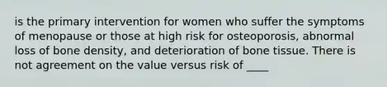 is the primary intervention for women who suffer the symptoms of menopause or those at high risk for osteoporosis, abnormal loss of bone density, and deterioration of bone tissue. There is not agreement on the value versus risk of ____