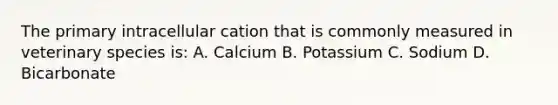 The primary intracellular cation that is commonly measured in veterinary species is: A. Calcium B. Potassium C. Sodium D. Bicarbonate