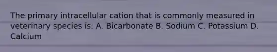 The primary intracellular cation that is commonly measured in veterinary species is: A. Bicarbonate B. Sodium C. Potassium D. Calcium