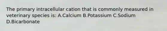 The primary intracellular cation that is commonly measured in veterinary species is: A.Calcium B.Potassium C.Sodium D.Bicarbonate