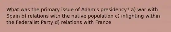 What was the primary issue of Adam's presidency? a) war with Spain b) relations with the native population c) infighting within the Federalist Party d) relations with France