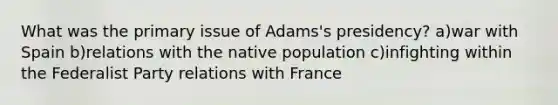 What was the primary issue of Adams's presidency? a)war with Spain b)relations with the native population c)infighting within the Federalist Party relations with France