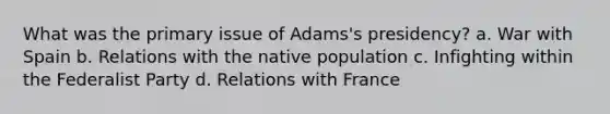 What was the primary issue of Adams's presidency? a. War with Spain b. Relations with the native population c. Infighting within the Federalist Party d. Relations with France