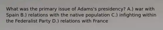 What was the primary issue of Adams's presidency? A.) war with Spain B.) relations with the native population C.) infighting within the Federalist Party D.) relations with France