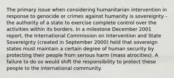 The primary issue when considering humanitarian intervention in response to genocide or crimes against humanity is sovereignty - the authority of a state to exercise complete control over the activities within its borders. In a milestone December 2001 report, the International Commission on Intervention and State Sovereignty (created in September 2000) held that sovereign states must maintain a certain degree of human security by protecting their people from serious harm (mass atrocities). A failure to do so would shift the responsibility to protect these people to the international community.