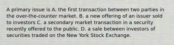 A primary issue is A. the first transaction between two parties in the over-the-counter market. B. a new offering of an issuer sold to investors C. a secondary market transaction in a security recently offered to the public. D. a sale between investors of securities traded on the New York Stock Exchange.