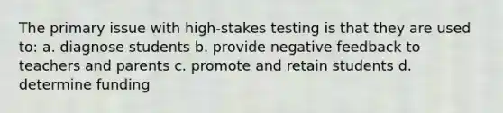 The primary issue with high-stakes testing is that they are used to: a. diagnose students b. provide negative feedback to teachers and parents c. promote and retain students d. determine funding