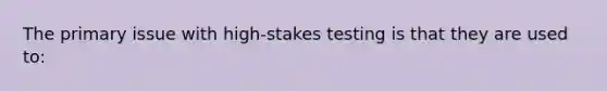 The primary issue with high-stakes testing is that they are used to: