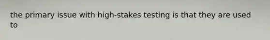 the primary issue with high-stakes testing is that they are used to