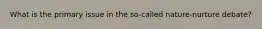 What is the primary issue in the so-called nature-nurture debate?