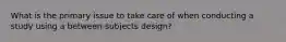 What is the primary issue to take care of when conducting a study using a between-subjects design?