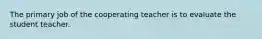 The primary job of the cooperating teacher is to evaluate the student teacher.