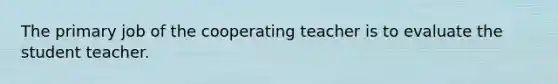 The primary job of the cooperating teacher is to evaluate the student teacher.