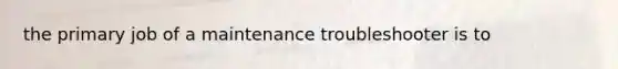 the primary job of a maintenance troubleshooter is to