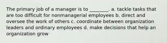 The primary job of a manager is to ________. a. tackle tasks that are too difficult for nonmanagerial employees b. direct and oversee the work of others c. coordinate between organization leaders and ordinary employees d. make decisions that help an organization grow