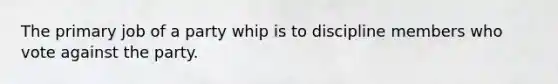 The primary job of a party whip is to discipline members who vote against the party.