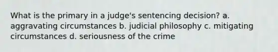 What is the primary in a judge's sentencing decision? a. aggravating circumstances b. judicial philosophy c. mitigating circumstances d. seriousness of the crime