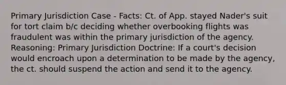 Primary Jurisdiction Case - Facts: Ct. of App. stayed Nader's suit for tort claim b/c deciding whether overbooking flights was fraudulent was within the primary jurisdiction of the agency. Reasoning: Primary Jurisdiction Doctrine: If a court's decision would encroach upon a determination to be made by the agency, the ct. should suspend the action and send it to the agency.