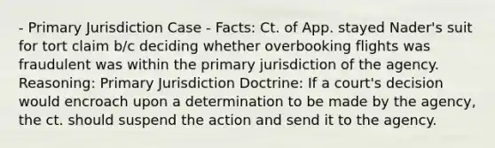 - Primary Jurisdiction Case - Facts: Ct. of App. stayed Nader's suit for tort claim b/c deciding whether overbooking flights was fraudulent was within the primary jurisdiction of the agency. Reasoning: Primary Jurisdiction Doctrine: If a court's decision would encroach upon a determination to be made by the agency, the ct. should suspend the action and send it to the agency.