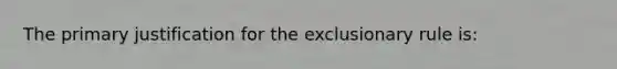 The primary justification for the exclusionary rule is: