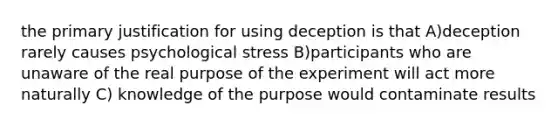 the primary justification for using deception is that A)deception rarely causes psychological stress B)participants who are unaware of the real purpose of the experiment will act more naturally C) knowledge of the purpose would contaminate results