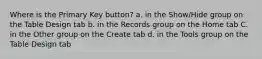 Where is the Primary Key button? a. in the Show/Hide group on the Table Design tab b. in the Records group on the Home tab C. in the Other group on the Create tab d. in the Tools group on the Table Design tab