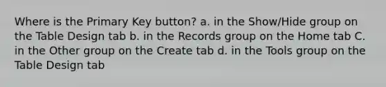 Where is the Primary Key button? a. in the Show/Hide group on the Table Design tab b. in the Records group on the Home tab C. in the Other group on the Create tab d. in the Tools group on the Table Design tab