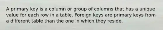 A primary key is a column or group of columns that has a unique value for each row in a table. Foreign keys are primary keys from a different table than the one in which they reside.