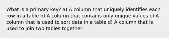 What is a primary key? a) A column that uniquely identifies each row in a table b) A column that contains only unique values c) A column that is used to sort data in a table d) A column that is used to join two tables together