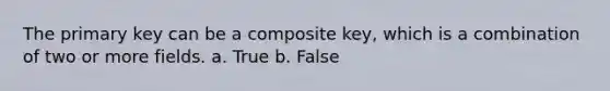 The primary key can be a composite key, which is a combination of two or more fields. a. True b. False