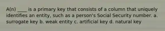 A(n) ____ is a primary key that consists of a column that uniquely identifies an entity, such as a person's Social Security number. a. surrogate key b. weak entity c. artificial key d. natural key